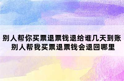 别人帮你买票退票钱退给谁几天到账 别人帮我买票退票钱会退回哪里